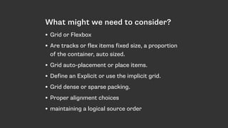 What might we need to consider?
• Grid or Flexbox
• Are tracks or flex items fixed size, a proportion
of the container, auto sized.
• Grid auto-placement or place items.
• Define an Explicit or use the implicit grid.
• Grid dense or sparse packing.
• Proper alignment choices
• maintaining a logical source order
 