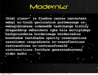 Modernizr
        <html class=" js flexbox canvas canvastext
        webgl no-touch geolocation postmessage no-
        websqldatabase indexeddb hashchange history
        draganddrop websockets rgba hsla multiplebgs
        backgroundsize borderimage borderradius
        boxshadow textshadow opacity cssanimations
        csscolumns cssgradients no-cssreflections
        csstransforms no-csstransforms3d
        csstransitions fontface generatedcontent
        video audio ... ">




Thursday, 14 March 13
 