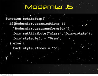Modernizr JS
        function rotateForm() {
          if(Modernizr.cssanimations &&
             Modernizr.csstransforms3d) {
            form.setAttribute("class","form-rotate");
            form.style.left = "0rem";
          } else {
            back.style.zIndex = "5";
          }
        }



Thursday, 14 March 13
 