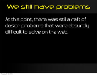 We still have problems
        At this point, there was still a raft of
        design problems that were absurdly
        difficult to solve on the web.




Thursday, 14 March 13
 