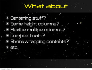 What about
         ✴ Centering stuff?
         ✴ Same height columns?
         ✴ Flexible multiple columns?
         ✴ Complex floats?
         ✴ Shrinkwrapping contents?
         ✴ etc.



Thursday, 14 March 13
 