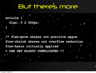 But there’s more
        article {
          flex: 3 2 400px;
        }

        /* flex-grow shares out positive space
        flex-shrink shares out overflow reduction
        flex-basis initially applied
        = CAN GET BLOODY COMPLICATED */




Thursday, 14 March 13
 