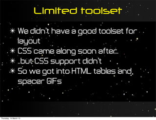 Limited toolset
         ✴ We didn’t have a good toolset for
           layout
         ✴ CSS came along soon after  ...
         ✴ ..but CSS support didn’t
         ✴ So we got into HTML tables and
           spacer GIFs



Thursday, 14 March 13
 