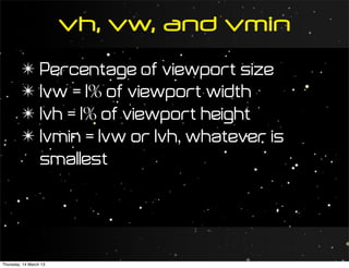 vh, vw, and vmin
         ✴ Percentage of viewport size
         ✴ 1vw = 1% of viewport width
         ✴ 1vh = 1% of viewport height
         ✴ 1vmin = 1vw or 1vh, whatever is
           smallest




Thursday, 14 March 13
 