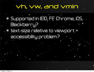 vh, vw, and vmin
         ✴ Supported in IE10, FF Chrome, iOS,
                                ,
           Blackberry?
         ✴ text-size relative to viewport =
           accessibility problem?




Thursday, 14 March 13
 