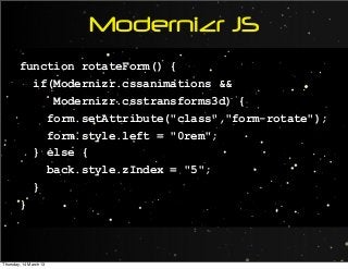 Modernizr JS
function rotateForm() {
if(Modernizr.cssanimations &&
Modernizr.csstransforms3d) {
form.setAttribute("class","form-rotate");
form.style.left = "0rem";
} else {
back.style.zIndex = "5";
}
}
Thursday, 14 March 13
 