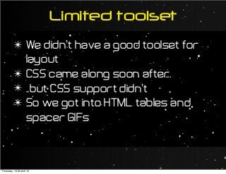 Limited toolset
✴ We didn’t have a good toolset for
layout
✴ CSS came along soon after...
✴ ..but CSS support didn’t
✴ So we got into HTML tables and
spacer GIFs
Thursday, 14 March 13
 