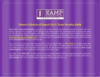 Future Lifestyle of Smart City L Zone Dwarka Delhi
Smart city L zone dwarka Delhi is envisaged to be a major and the central hub for population in future. The zone
usually covers an area of almost 22,979 hectares. In the desire to meet the elevated standard of living in the metro
city life, the zone is properly designed with highly advanced facilities, significant amenities and has easy access to
the upcoming Delhi’s largest Golf Course as well. There are lots of l zone developers. These l zone areas of various
real estate developers in Delhi NCR’ are located nearby NH-10/Rohtak Road and Railway line in the North side
and L Zone Dwarka Sub-City in the East side.
These days, due to the most well-connected zone of the city which makes L Zone Delhi as a highly sought after
options of residential zone in the coming five years. The Zone L is highly envisioned to be the next area to
convenient as per the space concerned issue in the city. If someone wanted to know the best time to invest in real
estate property, the time is right now and the place is for sure L zone.
According to the MPD 2021, the Farm Houses are now also got licensed which is assigned under the ‘green belt’.
Delhi Government has given approx. 900 acres in L Zone for the sources of water reservoir. In the near future, L
Zone dwarka will come out as the highly sought option after property in the city.
 