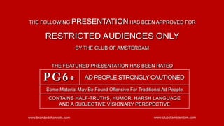 THE FOLLOWING PRESENTATION HAS BEEN APPROVED FOR


         RESTRICTED AUDIENCES ONLY
                          BY THE CLUB OF AMSTERDAM


            THE FEATURED PRESENTATION HAS BEEN RATED

        PG6+                 AD PEOPLE STRONGLY CAUTIONED
         Some Material May Be Found Offensive For Traditional Ad People
           CONTAINS HALF-TRUTHS, HUMOR, HARSH LANGUAGE
              AND A SUBJECTIVE VISIONARY PERSPECTIVE

www.brandedchannels.com                                  www.clubofamsterdam.com
 