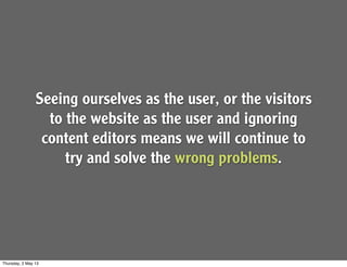 Seeing ourselves as the user, or the visitors
to the website as the user and ignoring
content editors means we will continue to
try and solve the wrong problems.
Thursday, 2 May 13
 
