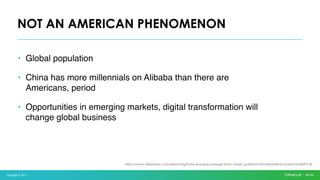 Copyright © 2017
• Global population
• China has more millennials on Alibaba than there are
Americans, period
• Opportunities in emerging markets, digital transformation will
change global business
NOT AN AMERICAN PHENOMENON
https://www.atkearney.com/ideas-insights/issue-papers-perspectives/-/asset_publisher/dVxv4Hz2h8bS/content/id/8693136
 