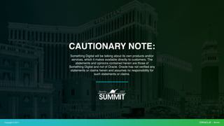 Copyright © 2017
Something Digital will be talking about its own products and/or
services, which it makes available directly to customers. The
statements and opinions contained herein are those of
Something Digital and not of Oracle. Oracle has not verified any
statements or claims herein and assumes no responsibility for
such statements or claims.
CAUTIONARY NOTE:
 