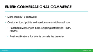 Copyright © 2017
• More than 2016 buzzword
• Customer touchpoints and service are omnichannel now
• Facebook Messenger, bots, shipping notification, RMA/
returns
• Push notifications for events outside the browser
ENTER: CONVERSATIONAL COMMERCE
 