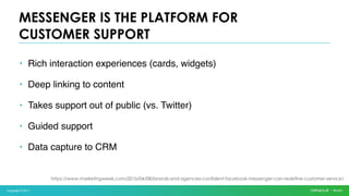 Copyright © 2017
• Rich interaction experiences (cards, widgets)
• Deep linking to content
• Takes support out of public (vs. Twitter)
• Guided support
• Data capture to CRM
MESSENGER IS THE PLATFORM FOR
CUSTOMER SUPPORT
https://www.marketingweek.com/2016/04/08/brands-and-agencies-confident-facebook-messenger-can-redefine-customer-service/
 