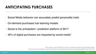 Copyright © 2017
• Social Media behavior can accurately predict personality traits
• On-demand purchases fuel learning models
• Social is the anticipation / prediction platform of 2017
• 45% of digital purchases are impacted by social media*
ANTICIPATING PURCHASES
http://www.psychometrics.cam.ac.uk/productsservices/mypersonality
https://www.emarketer.com/Article/How-Social-Media-Influences-Shopping-Behavior/1013718
 