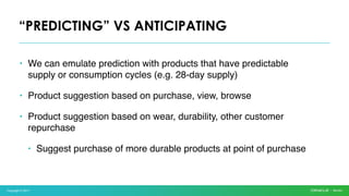 Copyright © 2017
• We can emulate prediction with products that have predictable
supply or consumption cycles (e.g. 28-day supply)
• Product suggestion based on purchase, view, browse
• Product suggestion based on wear, durability, other customer
repurchase
• Suggest purchase of more durable products at point of purchase
“PREDICTING” VS ANTICIPATING
 