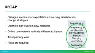 Copyright © 2017
• Changes in consumer expectations is causing merchants to
change strategies
• Old tricks don’t work in new mediums
• Online commerce is radically different to 5 years
• Transparency wins
• Risks are required
RECAP
Free shipping
Transparency in
supply chain
24/7 Customer
Support
Shopping
Everywhere
Anticipation
 