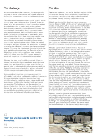 38 Shaping the Future of Construction
The challenge
As with many developing countries, Tanzania needs to
upgrade its social infrastructure and provide affordable
housing for those at the bottom of the income pyramid.
Tanzania has witnessed strong economic growth, above
7% per year, over the last decade. However, similar to
many of its African neighbours, the country lags behind
in providing access to public services such as the
justice system. According to the Ministry of Justice, the
country faces a shortage of 3,115 courtrooms. Many
rural areas have never had court buildings and some
buildings have had to close due to poor quality. With
the support of the World Bank, the government is now
aiming to expand access to judicial services. Plans
are underway, accordingly, to build hundreds of new
courthouses and test mobile courts. Given the budget
constraints and tight timelines, the government is seeking
cost-effective solutions to constructing these additional
assets. Of course, the courthouse shortage is hardly the
only social infrastructure issue that Tanzania is facing.
More importantly, the country has a huge housing
deficit – 3 million units, the 2012 census suggests –
especially for people in the lowest income bracket.
Globally, the need for affordable housing is driven by
several megatrends: strong population growth in many
developing and emerging countries, large numbers of
people living in substandard or informal urban dwellings
(“slums”), continuous urbanization, with an estimated
40,000 people moving into cities in Africa every day.
In industrialized countries, a common approach to
affordable housing is to prefabricate building components.
In many developing countries, however, bad road
conditions tend to make that option impracticable and
even causes problems for standard brick-and-mortar
construction. The bricks may get damaged during
transportation from the factory to the construction site.
Hence, the need for new, customized solutions that
are suitable for developing countries – solutions that
are low-cost and adapted to local supply chains.
The idea
Devise and implement a scalable, low-tech and affordable
construction solution for social-infrastructure buildings
and housing – a solution that relies on local materials
and labour, thereby boosting the local economy.
Moladi was founded by South African entrepreneur,
Hennie Botes in 1986, with the aim of replacing brick-and-
mortar construction with an easier and more affordable
approach to housing. Botes was not trained as a builder
or construction engineer and hence, unrestrained by
conventional wisdom: he could see for himself how
cumbersome the traditional bricklaying process was,
and could not accept that there were no alternatives.
Describing himself as a social entrepreneur, he sees
Moladi as part of a larger endeavor namely, to find a
comprehensive way of providing shelter for those at
the bottom of the income pyramid and more broadly,
to uplift communities by using local unskilled labour.
Moladi’s Construction System involves the use of
lightweight plastic formwork, which is filled with an aerated
mortar (fast-setting thanks to the patented MoladiChem
additive) to cast entire houses on-site. The formwork
itself is assembled by clipping together a set of injection-
moulded, 30 x 10-20 cm plastic panels that are removable,
reusable and recyclable. Once the foundation is in place
(Moladi favours a floating raft kind), a building can be
constructed in as little as two days. On the first day, the
formwork panels are assembled. Window frames and
door frames, as well as piping and wiring are positioned
within the wall cavity. Additional reinforcing bars can be
added to comply with local building codes and finally,
the mould is filled with the special mortar. The speed is
remarkable. To build a house measuring 40 square metres,
it takes a team of 18 workmen barely two hours to erect
the formwork and another two hours to pour the mortar.
On the second day, the formwork is removed for future
use, the walls are painted with a cementitious water-based
paint, lighting and sanitary equipment are installed and
other finishing touches added. The building process can
be monitored by just one Moladi supervisor who provides
on-site training and assistance to local workmen with no
prior construction experience or special construction skills.
Moladi’s system is generally associated with small
affordable housing units, but it can be applied to a wide
variety of infrastructure assets, including schools, hospitals
or courthouses, for example, as well as multi-storey
buildings. The small plastic panels used in the formwork
allow for great versatility and workers are able to adapt
the formwork easily to the specific needs of the project.
Train the unemployed to build for the
homeless.
Hennie Botes, Founder and CEO
 