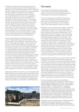 39Shaping the Future of Construction
In Tanzania, extensive market research (conducted
by Ardhi University) confirmed that the Moladi system
offered the most cost-effective solution to the courthouse
shortage. Moladi was duly invited to construct prototypes
that can be tested under different site conditions,
including single- and double-courtroom buildings,
two- and three-bedroom houses for the judges and
court staff as well as primary-court buildings. The
first Moladi courthouse (covering about 1,200 square
metres) has recently opened in Kibaha, in a ceremony
attended by Tanzania’s Prime Minister. Based on this
success, Moladi Tanzania received the go-ahead to
build 11 additional district courthouses throughout
the country. Over the next five years, the government
plans to build a total of 120 district courthouses. Moladi
is well-positioned to win the tender process, in view
of its competitive pricing, social acceptance, positive
impact on the local economy and employment and
last, its trusted relationship with the World Bank.
Here are some details of the Kibaha courthouse
project. Following the laying of a traditional raft-and-
strip foundation, the construction was carried out by a
group of 25 people hired locally – many of them were
women and previously unemployed. The group was
trained by a two-person team from Moladi Tanzania and
five university students, who, very quickly, succeeded
in mastering Moladi’s standard building techniques,
e.g. assembling the formwork panels and erecting the
completed formwork; positioning window and door
frames; inserting the wiring and steel structures; pouring
the mortar. The formwork panels and MoladiChem were
sourced from the Moladi factory in South Africa and
the floor tiles from another South African supplier. All
other building materials and components were sourced
locally – windows and doors, the steel structures, roofing,
cement and sand for the mortar. The trained workers
will now in turn provide training for new workers on other
projects, so that the reservoir of trained Moladi workers
grows steadily and the need for supervision diminishes.
Following the initial success of the courthouse prototypes,
Moladi Tanzania was commissioned to build staff houses
for the magistrates, additional public-servant houses and
police stations and the associated police housing – all in
keeping with Moladi’s core objectives of developing the
local area and helping communities to uplift themselves.
The impact
Sure enough, these buildings are high quality
and are being constructed at impressively high
speed, low cost, low environmental impact and are
contributing to local economic development.
The main advantages of the Moladi Construction
System are the speed and ease of production, the
lower costs and reduced environmental impact,
the quality of the end product and the localized
supply chain that benefits the local communities.
Regarding costs, by employing local labour, using local
materials and reusing the formwork, Moladi keeps
overall project costs at a very modest level. Costs are
further reduced and changes avoided thanks to the
Moladi wall-construction process, which incorporates
plumbing and electrical installations within the mould
and makes walling surface finish unnecessary. The
1,200 square metres Kibaha courthouse was built for
a total cost of about $300,000 (including 18% VAT)
or $250 per square metres – roughly half the cost of
conventional methods and competing bids. Costs should
decline even further once local production of the plastic
formwork panels begins. These ultra-low costs are
crucial to help people with very low incomes. Another
major advantage of the Moladi Construction System
is its cost transparency. The use of plastic formwork
means that it is very easy to calculate beforehand the
quantity of materials and the working hours required.
Regarding speed, the Kibaha courthouse might have taken
three years to complete via conventional construction
methods. It took just six months using the Moladi methods.
In fact, things would have moved even faster, were it not for
the initial testing and training needed and teething troubles
such as duties on formwork imports from South Africa. The
second courthouse took a mere four months from start to
finish thanks to the reusable assembled formwork, which is
made of lightweight plastic and is easy to transport. Also,
the project benefited from the workmen and women’s
previous experience. In future, comparable buildings are
expected to take less than three months. By the end of
2016, it is planned to complete a total of six courthouses	.
In terms of quality, the rapid and cost-effective
construction process does not require a compromise in
quality. Moladi buildings are built to last. The company’s
earliest buildings, dating back 30 years, remain resilient
and serviceable. The cast walls have a strength of
between seven to 15 newton/mm2 – considerably
stronger than traditional brick-and-mortar structures, The
technology has undergone extensive testing and received
certification from several national building authorities,
including the South African Bureau of Standards and
the Tanzania Bureau of Standards. The structures are
also reported to be very earthquake-resistant, on the
basis of tests conducted by the University of Panama.
Regarding the environmental impact, the Moladi system
keeps the environmental impact to a minimum by
sourcing local materials, optimizing thermal properties
and adopting reusable moulds. Moladi buildings generate
 