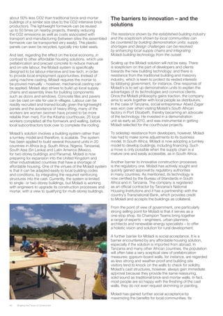 40 Shaping the Future of Construction
about 50% less CO2 than traditional brick-and-mortar
buildings of a similar size (due to the CO2-intensive brick
production). The lightweight formwork can be reused
up to 50 times on nearby projects, thereby reducing
the CO2 emissions as well as costs associated with
transport and manufacturing (between sites the assembled
formwork can be transported very easily). The plastic
panels can even be recycled, typically into toilet seats.
And last, regarding the effect on the local economy, in
contrast to other affordable housing solutions, which use
prefabrication and precast concrete to reduce manual
and on-site labour, the Moladi system is specifically
designed to be labour-intensive and low-tech, in order
to provide local employment opportunities. Instead of
using machine casting, Moladi requires the mortar to
be poured manually – however, mechanical casting can
be applied. Moladi also strives to build up local supply
chains and assembly lines for building components
such as doors and windows. Concrete tiles and pavers
can be cast on-site for use in villages. Labour can be
readily recruited and trained locally given the lightweight
panels and the avoidance of heavy lifting, many of the
workers are women (women have proved to be more
reliable than men). For the Kibaha courthouse, 25 local
workers completed all the formwork and walling, before
local subcontractors took over to complete the roofing.
Moladi’s solution involves a building system rather than
a turnkey model and therefore, is scalable. The system
has been applied to build several thousand units in 20
countries in Africa (e.g. South Africa, Nigeria, Tanzania),
South Asia (Sri Lanka) and Latin America (Mexico,
for two-storey buildings and Panama). Moladi is now
preparing for expansion into the United Kingdom and
other industrialized countries that have a shortage of
affordable housing. One of the virtues of the Moladi system
is that it can be adapted easily to local building codes
and conditions, by integrating the required reinforcing
structures into the cast. Currently, the system is limited
to single- or two-storey buildings, but Moladi is working
with engineers to upgrade its construction processes and
mortar, with a view to qualifying for multi-storey buildings.
The barriers to innovation – and the
solutions
The resistance shown by the established building industry
and the scepticism shown by local communities can
be countered by building demonstration units; supply
shortages and design challenges can be resolved
by enhancing local supply chains and integrating
Moladi building technology from the outset.
Scaling up the Moladi solution will not be easy. There
is scepticism on the part of developers and clients
towards the new building technology; and there is
resistance from the traditional building and masonry
industry, which is keen to protect its vested interests
by lobbying government, for instance. One response of
Moladi’s is to set up demonstration units to explain the
advantages of its technologies and convince clients.
Once the Moladi philosophy gains traction, the company
aims to work together with local people as distributors.
In the case of Tanzania, social entrepreneur Abeid Zagar
was won over when visiting Moladi’s South African
factory in Port Elizabeth, thereby becaming an advocate
of the technology. He invested in a demonstration
unit as early as 2010, and was instrumental in getting
Moladi selected for the courthouse projects.
To sidestep resistance from developers, however, Moladi
has had to make some adjustments to its business
model. In South Africa, Moladi is now adopting a turnkey
model to develop buildings, including financing. Such
a move is only possible when the supply chain is a
mature one and easily accessible, as in South Africa.
Another barrier to innovative construction processes
is the regulatory one. Moladi has actively sought and
quickly gained approval by regulatory authorities
in many countries. As mentioned, its technology is
now certified by the Bureau of Standards in South
Africa and in Tanzania. The company is registered
as an official contractor by Tanzania’s National
Housing Institutions and it has a partnership with the
country’s Transnational Bank, which provides credit
to Moladi and accepts the buildings as collateral.
From the point of view of government, one particularly
strong selling point for Moladi is that it serves as a
one-stop shop. Its Champion Teams bring together
a range of experts – engineers, urban planners,
architects and renewable-energy specialists – to offer
a holistic vision and solution for rural development.
A further barrier for Moladi is social acceptance. It is a
barrier encountered by any affordable housing solution,
especially if the solution is imported from abroad. In
Tanzania and many other African countries, the population
will often take a very sceptical view of prefabrication
measures: gypsum-board walls, for instance, are regarded
as less strong and weather-proof and building site
visitors tend to knock on the walls to check for solidity.
Moladi’s cast structures, however, always gain immediate
approval because they provide the same reassuring,
solid sound as traditional brick-and-mortar walls. In fact,
most people are so happy with the finishing of the cast
walls, they do not even request skimming or painting.
Moladi has gained further social acceptance by
maximizing the benefits for local communities. Its
 