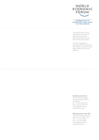 World Economic Forum
91–93 route de la Capite
CH-1223 Cologny/Geneva
Switzerland
Tel.: +41 (0) 22 869 1212
Fax: +41 (0) 22 786 2744
contact@weforum.org
www.weforum.org
World Economic Forum USA
3 East 54th Street, 18th Floor,
New York, NY 10022, USA
Tel.: +1 212 703-2300
Fax: +1 212 703-2399
contact@weforum.org
www.weforum.org
The World Economic Forum,
committed to improving the
state of the world, is the
International Organization for
Public-Private Cooperation.
The Forum engages the
foremost political, business and
other leaders of society to shape
global, regional and industry
agendas.
 