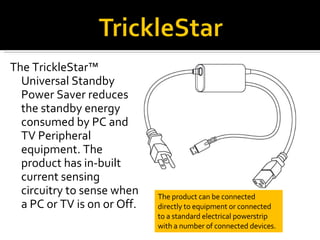 <ul><li>The TrickleStar™ Universal Standby Power Saver reduces the standby energy consumed by PC and TV Peripheral equipme...