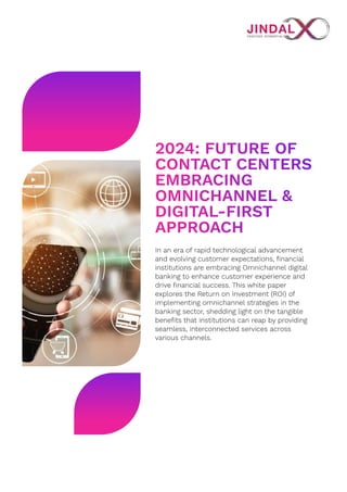 2024: Future of
Contact Centers
Embracing
Omnichannel &
Digital-First
Approach
In an era of rapid technological advancement
and evolving customer expectations, financial
institutions are embracing Omnichannel digital
banking to enhance customer experience and
drive financial success. This white paper
explores the Return on Investment (ROI) of
implementing omnichannel strategies in the
banking sector, shedding light on the tangible
benefits that institutions can reap by providing
seamless, interconnected services across
various channels.
 