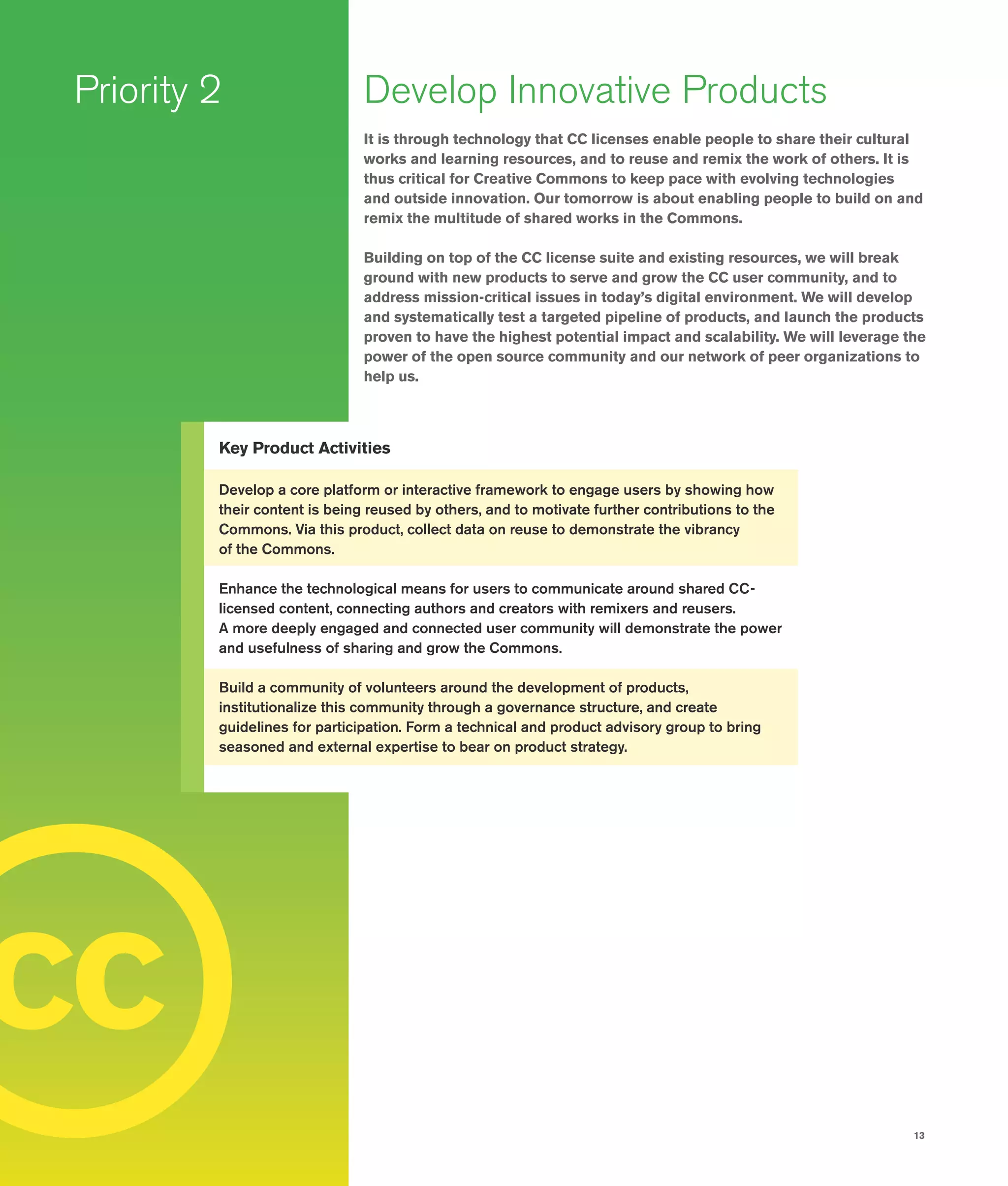 13
c
Priority 2 Develop Innovative Products
It is through technology that CC licenses enable people to share their cultural
works and learning resources, and to reuse and remix the work of others. It is
thus critical for Creative Commons to keep pace with evolving technologies
and outside innovation. Our tomorrow is about enabling people to build on and
remix the multitude of shared works in the Commons.
Building on top of the CC license suite and existing resources, we will break
ground with new products to serve and grow the CC user community, and to
address mission-critical issues in today’s digital environment. We will develop
and systematically test a targeted pipeline of products, and launch the products
proven to have the highest potential impact and scalability. We will leverage the
power of the open source community and our network of peer organizations to
help us.
Key Product Activities
Develop a core platform or interactive framework to engage users by showing how
their content is being reused by others, and to motivate further contributions to the
Commons. Via this product, collect data on reuse to demonstrate the vibrancy
of the Commons.
Enhance the technological means for users to communicate around shared CC-
licensed content, connecting authors and creators with remixers and reusers.
A more deeply engaged and connected user community will demonstrate the power
and usefulness of sharing and grow the Commons.
Build a community of volunteers around the development of products,
institutionalize this community through a governance structure, and create
guidelines for participation. Form a technical and product advisory group to bring
seasoned and external expertise to bear on product strategy.
c
 