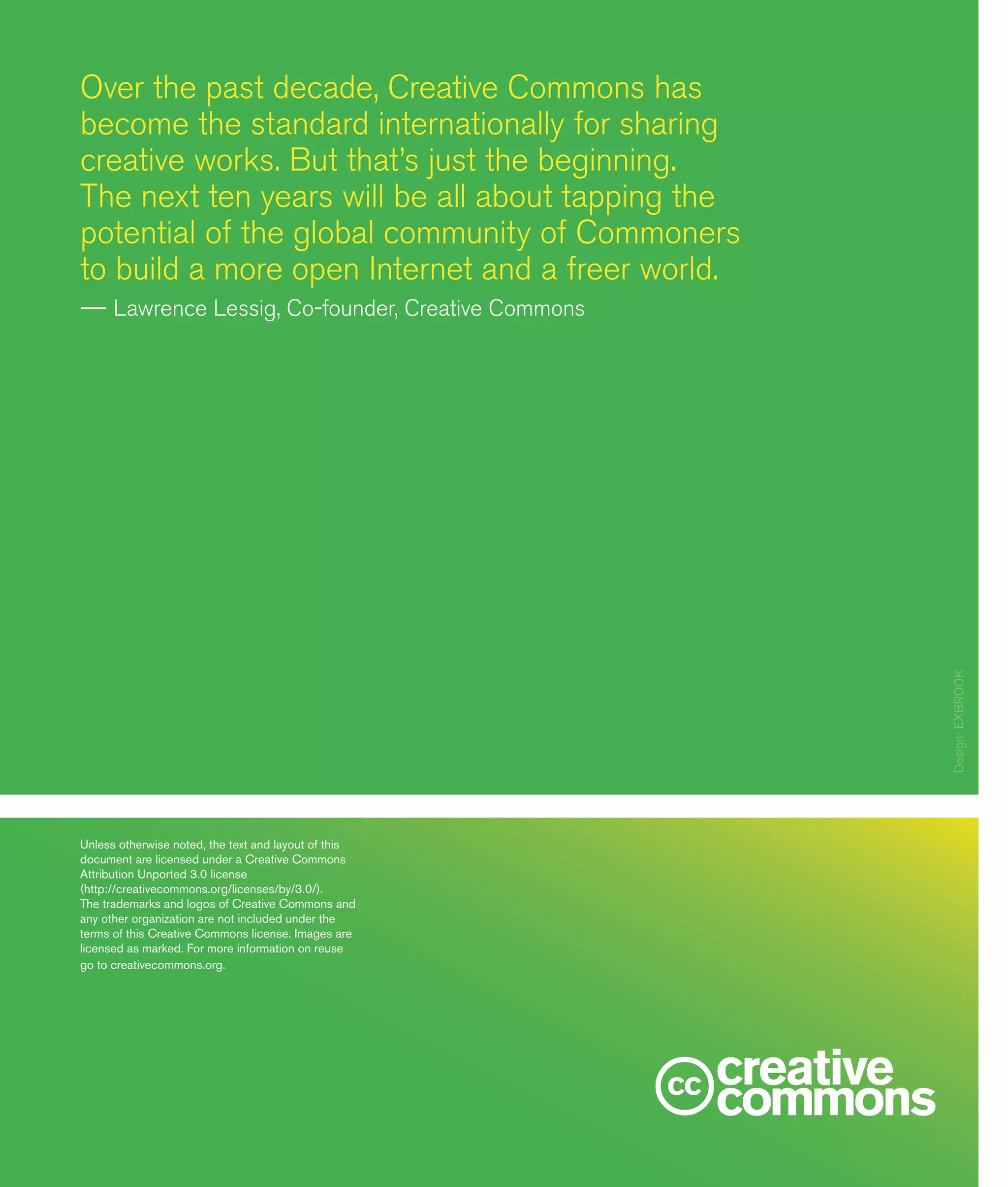20
Over the past decade, Creative Commons has
become the standard internationally for sharing
creative works. But that’s just the beginning.
The next ten years will be all about tapping the
potential of the global community of Commoners
to build a more open Internet and a freer world.
—— Lawrence Lessig, Co-founder, Creative Commons
Unless otherwise noted, the text and layout of this
document are licensed under a Creative Commons
Attribution Unported 3.0 license
(http://creativecommons.org/licenses/by/3.0/).
The trademarks and logos of Creative Commons and
any other organization are not included under the
terms of this Creative Commons license. Images are
licensed as marked. For more information on reuse
go to creativecommons.org. Design:EXBROOK
 
