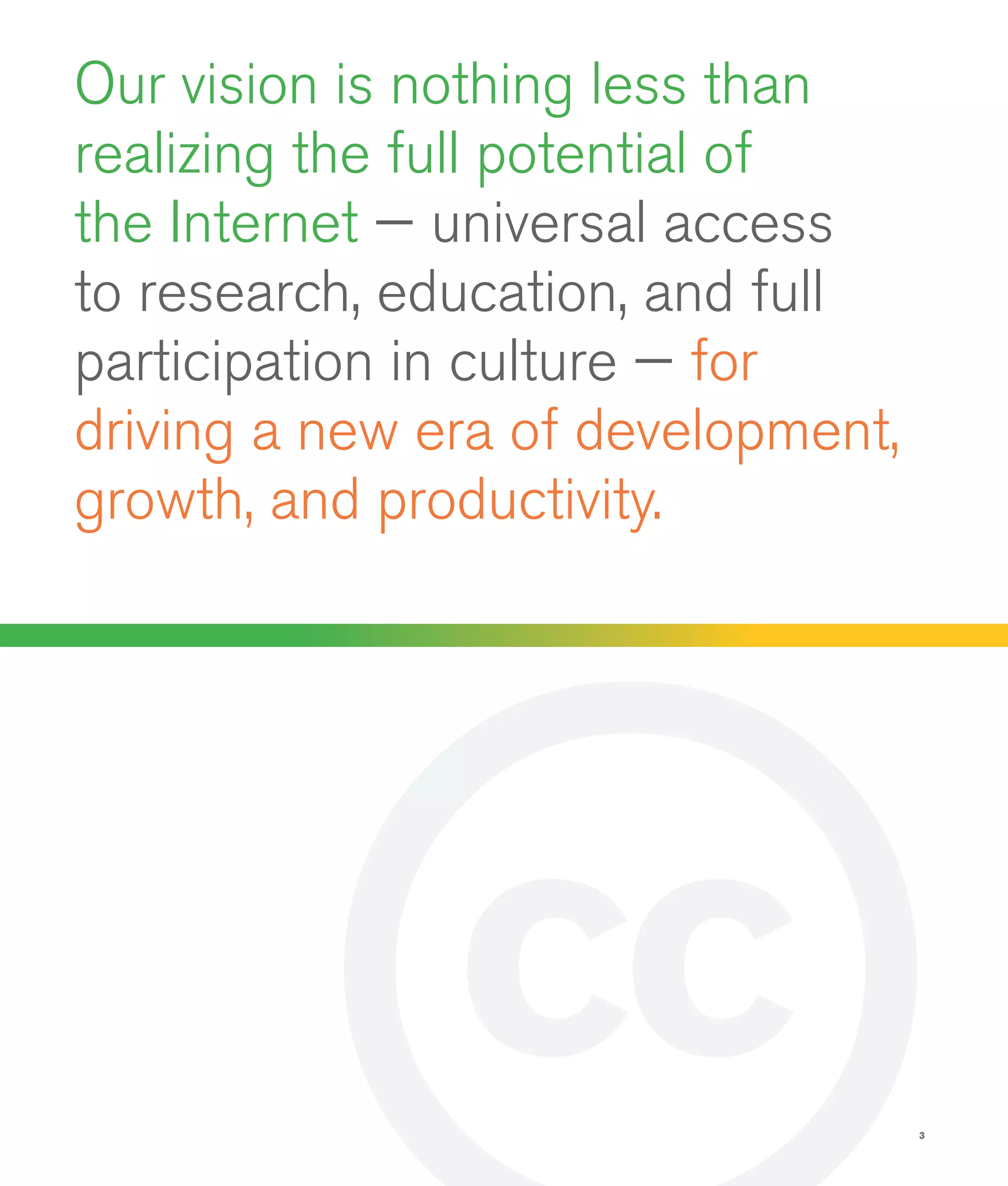 3
Our vision is nothing less than
realizing the full potential of
the Internet — universal access
to research, education, and full
participation in culture — for
driving a new era of development,
growth, and productivity.
 