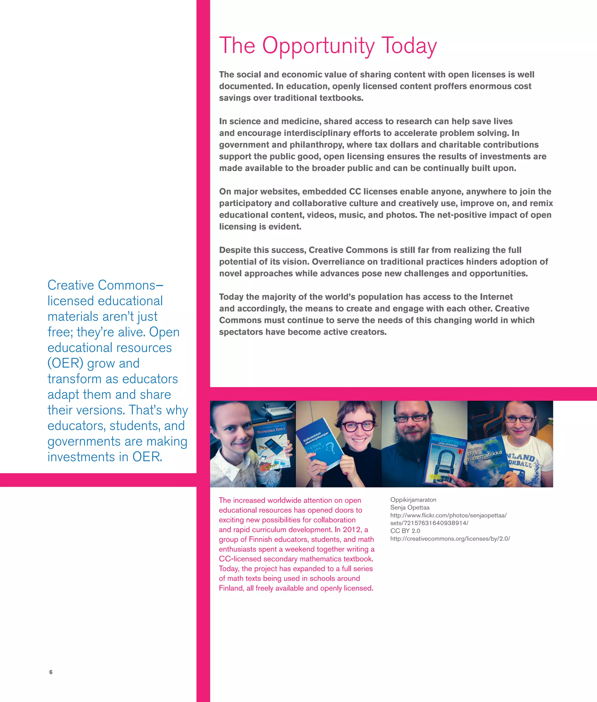 6
Oppikirjamaraton
Senja Opettaa
http://www.flickr.com/photos/senjaopettaa/
sets/72157631640938914/
CC BY 2.0
http://creativecommons.org/licenses/by/2.0/
Creative Commons–
licensed educational
materials aren’t just
free; they’re alive. Open
educational resources
(OER) grow and
transform as educators
adapt them and share
their versions. That’s why
educators, students, and
governments are making
investments in OER.
The increased worldwide attention on open
educational resources has opened doors to
exciting new possibilities for collaboration
and rapid curriculum development. In 2012, a
group of Finnish educators, students, and math
enthusiasts spent a weekend together writing a
CC-licensed secondary mathematics textbook.
Today, the project has expanded to a full series
of math texts being used in schools around
Finland, all freely available and openly licensed.
The Opportunity Today
The social and economic value of sharing content with open licenses is well
documented. In education, openly licensed content proffers enormous cost
savings over traditional textbooks.
In science and medicine, shared access to research can help save lives
and encourage interdisciplinary efforts to accelerate problem solving. In
government and philanthropy, where tax dollars and charitable contributions
support the public good, open licensing ensures the results of investments are
made available to the broader public and can be continually built upon.
On major websites, embedded CC licenses enable anyone, anywhere to join the
participatory and collaborative culture and creatively use, improve on, and remix
educational content, videos, music, and photos. The net-positive impact of open
licensing is evident.
Despite this success, Creative Commons is still far from realizing the full
potential of its vision. Overreliance on traditional practices hinders adoption of
novel approaches while advances pose new challenges and opportunities.
Today the majority of the world’s population has access to the Internet
and accordingly, the means to create and engage with each other. Creative
Commons must continue to serve the needs of this changing world in which
spectators have become active creators.
 