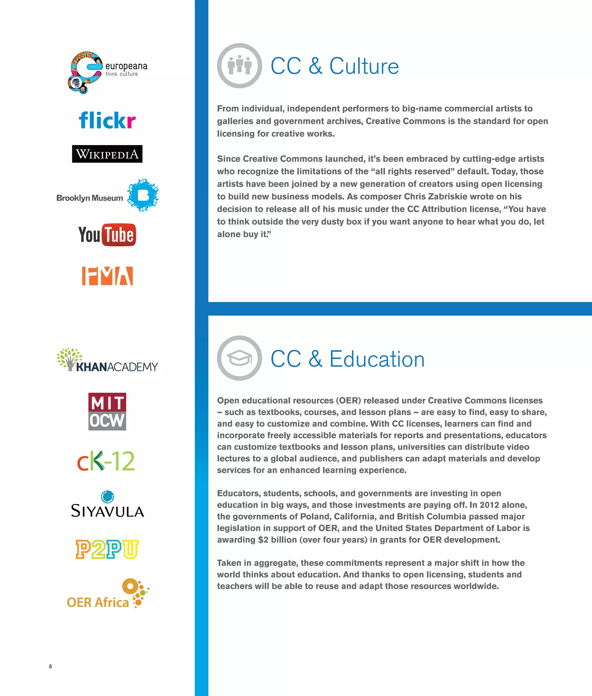 8
	 CC & Culture
From individual, independent performers to big-name commercial artists to
galleries and government archives, Creative Commons is the standard for open
licensing for creative works.
Since Creative Commons launched, it’s been embraced by cutting-edge artists
who recognize the limitations of the “all rights reserved” default. Today, those
artists have been joined by a new generation of creators using open licensing
to build new business models. As composer Chris Zabriskie wrote on his
decision to release all of his music under the CC Attribution license, “You have
to think outside the very dusty box if you want anyone to hear what you do, let
alone buy it.”
	 CC & Education
Open educational resources (OER) released under Creative Commons licenses
— such as textbooks, courses, and lesson plans — are easy to find, easy to share,
and easy to customize and combine. With CC licenses, learners can find and
incorporate freely accessible materials for reports and presentations, educators
can customize textbooks and lesson plans, universities can distribute video
lectures to a global audience, and publishers can adapt materials and develop
services for an enhanced learning experience.
Educators, students, schools, and governments are investing in open
education in big ways, and those investments are paying off. In 2012 alone,
the governments of Poland, California, and British Columbia passed major
legislation in support of OER, and the United States Department of Labor is
awarding $2 billion (over four years) in grants for OER development.
Taken in aggregate, these commitments represent a major shift in how the
world thinks about education. And thanks to open licensing, students and
teachers will be able to reuse and adapt those resources worldwide.
 