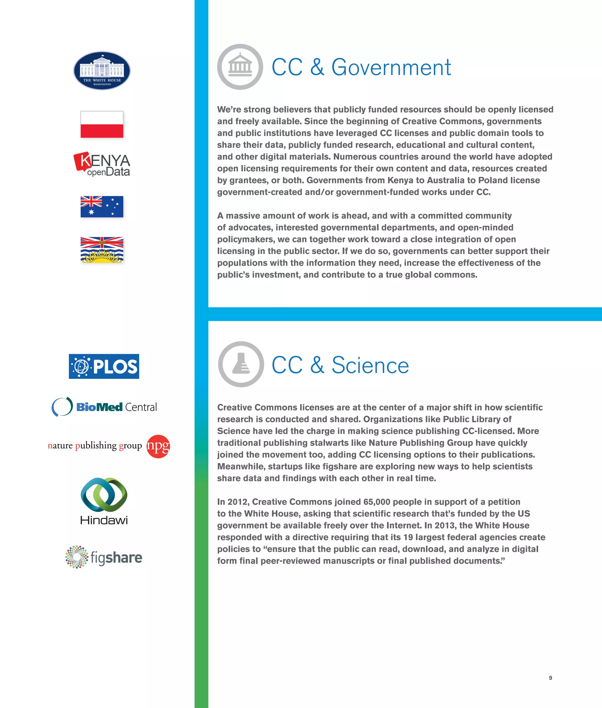 9
	 CC & Government
We’re strong believers that publicly funded resources should be openly licensed
and freely available. Since the beginning of Creative Commons, governments
and public institutions have leveraged CC licenses and public domain tools to
share their data, publicly funded research, educational and cultural content,
and other digital materials. Numerous countries around the world have adopted
open licensing requirements for their own content and data, resources created
by grantees, or both. Governments from Kenya to Australia to Poland license
government-created and/or government-funded works under CC.
A massive amount of work is ahead, and with a committed community
of advocates, interested governmental departments, and open-minded
policymakers, we can together work toward a close integration of open
licensing in the public sector. If we do so, governments can better support their
populations with the information they need, increase the effectiveness of the
public’s investment, and contribute to a true global commons.
	 CC & Science
Creative Commons licenses are at the center of a major shift in how scientific
research is conducted and shared. Organizations like Public Library of
Science have led the charge in making science publishing CC-licensed. More
traditional publishing stalwarts like Nature Publishing Group have quickly
joined the movement too, adding CC licensing options to their publications.
Meanwhile, startups like figshare are exploring new ways to help scientists
share data and findings with each other in real time.
In 2012, Creative Commons joined 65,000 people in support of a petition
to the White House, asking that scientific research that’s funded by the US
government be available freely over the Internet. In 2013, the White House
responded with a directive requiring that its 19 largest federal agencies create
policies to “ensure that the public can read, download, and analyze in digital
form final peer-reviewed manuscripts or final published documents.”
 