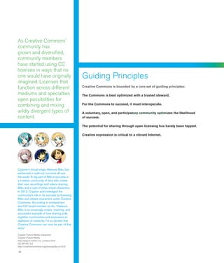 10
As Creative Commons’
community has
grown and diversified,
community members
have started using CC
licenses in ways that no
one would have originally
imagined. Licenses that
function across different
mediums and specialties
open possibilities for
combining and mixing
wildly divergent types of
content.
Guiding Principles
Creative Commons is bounded by a core set of guiding principles:
The Commons is best optimized with a trusted steward.
For the Commons to succeed, it must interoperate.
A voluntary, open, and participatory community optimizes the likelihood
of success.
The potential for sharing through open licensing has barely been tapped.
Creative expression is critical to a vibrant Internet.
Crypton’s virtual singer Hatsune Miku has
performed in sold-out concerts all over
the world. A big part of Miku’s success is
a creative community of fans who create
their own recordings and videos starring
Miku and a cast of other virtual characters.
In 2012, Crypton acknowledged the
community’s role in its success by licensing
Miku and related characters under Creative
Commons. According to entrepreneur
and CC board member Joi Ito, “Hatsune
Miku is an amazingly unique, inspiring, and
successful example of how sharing pulls
together communities and empowers an
explosion of creativity. I’m so excited that
Creative Commons can now be part of that
story.”
Crypton Future Media characters
Crypton Future Media
http://piapro.net/en_for_creators.html
CC BY-NC 3.0
http://creativecommons.org/licenses/by-nc/3.0/
 