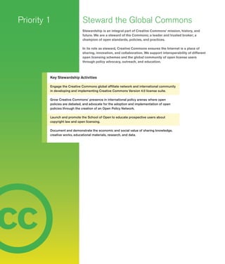 12
c
Steward the Global Commons
Stewardship is an integral part of Creative Commons’ mission, history, and
future. We are a steward of the Commons; a leader and trusted broker; a
champion of open standards, policies, and practices.
In its role as steward, Creative Commons ensures the Internet is a place of
sharing, innovation, and collaboration. We support interoperability of different
open licensing schemes and the global community of open license users
through policy advocacy, outreach, and education.
Priority 1
Key Stewardship Activities
Engage the Creative Commons global affiliate network and international community
in developing and implementing Creative Commons Version 4.0 license suite.
Grow Creative Commons’ presence in international policy arenas where open
policies are debated, and advocate for the adoption and implementation of open
policies through the creation of an Open Policy Network.
Launch and promote the School of Open to educate prospective users about
copyright law and open licensing.
Document and demonstrate the economic and social value of sharing knowledge,
creative works, educational materials, research, and data.
c c
 