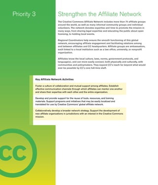 14
c
Strengthen the Affiliate Network
The Creative Commons Affiliate Network includes more than 70 affiliate groups
around the world, as well as many informal community groups and individual
volunteers. The network donates expertise and time to promote the mission in
many ways, from sharing legal expertise and educating the public about open
licensing, to holding local events.
Regional Coordinators help ensure the smooth functioning of this global
network, encouraging affiliate engagement and facilitating relations among
and between affiliates and CC headquarters. Affiliate groups are ambassadors,
each linked to a local institution such as a law office, university, or nonprofit
organization.
Affiliates know the local culture, laws, norms, government protocols, and
language(s), and can more easily connect, both physically and culturally, with
communities and policymakers. They expand CC’s reach far beyond what would
ever be possible by CC’s core full-­time staff.
Priority 3
Key Affiliate Network Activities
Foster a culture of collaboration and mutual support among affiliates. Establish
effective communication channels through which affiliates can mentor one another
and share their expertise with each other and the entire organization.
Develop and provide support for the reuse of tools, resources, and training
materials. Support programs and initiatives that may be easily localized and
translated for use by Creative Commons’ global affiliate network.
Collaboratively develop a broader network strategy. Support the development of
new affiliate organizations in jurisdictions with an interest in the Creative Commons
mission.
c c
 