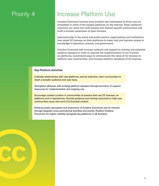 15
c
Increase Platform Use
Creative Commons licenses have enabled new businesses to thrive and are
embedded in some of the largest platforms on the Internet. These platforms
maximize our reach into both popular and domain-specific communities and
build a broader awareness of open licenses.
Internationally, in the social and public sectors, organizations and institutions
also adopt CC licenses on their platforms to lower cost and improve access to
knowledge in education, science, and government.
Creative Commons will increase outreach and support to existing and potential
platform adopters in order to improve the implementation of our licenses
on platforms, recommend ways to communicate the value of CC licenses to
platform user communities, and increase platform adoptions of CC licenses.
Priority 4
Key Platform Activities
Cultivate relationships with new platforms, and by extension, their communities to
reach a broader audience and user base.
Strengthen alliances with existing platform adopters through provision of support
resources for implementation and ongoing use.
Encourage content curation in communities of practice that use CC licenses, on
platforms and in repositories. Provide guidance and training resources to help user
communities reuse and remix CC-licensed content.
Enhance public perception and awareness of Creative Commons and its mission
through targeted cross-promotional activities and events. Position Creative
Commons for higher visibility alongside key platforms in all domains.
c
 