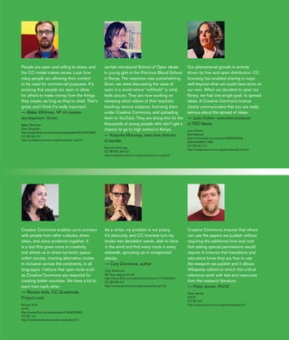 19
People are open and willing to share, and
the CC model makes sense. Look how
many people are allowing their content
to be used for commercial purposes. It’s
amazing that people are open to allow
for others to make money from the things
they create, as long as they’re cited. That’s
great, and I think it’s really important.
—— Blake Whitman, VP of creative
development, Vimeo
Blake Whitman
Dave Dugdale
http://www.flickr.com/photos/davedugdale/6215247498/
CC BY-SA 2.0
http://creativecommons.org/licenses/by-sa/2.0/
Jamlab introduced School of Open ideals
to young girls in the Precious Blood School
in Kenya. The response was overwhelming.
Soon, we were discussing the value of
open in a world where “withheld” is what
feels secure. They are now working on
releasing short videos of their teachers
teaching various subjects, licensing them
under Creative Commons, and uploading
them to YouTube. They are doing this for the
thousands of young people who don’t get a
chance to go to high school in Kenya.
—— Kasyoka Mutunga, executive director
of Jamlab
Kasyoka Mutunga
CC BY-NC-SA 3.0
http://creativecommons.org/licenses/by-nc-sa/3.0/
Our phenomenal growth is entirely
driven by free and open distribution. CC
licensing has enabled sharing in ways
well beyond what we could have done on
our own. When we decided to open our
library, we had one single goal: to spread
ideas. A Creative Commons license
clearly communicates that you are really
serious about the spread of ideas.
—— June Cohen, executive producer
of TED Media
June Cohen
Red Maxwell
http://www.flickr.com/photos/48692800@
N00/4348001166/
CC BY-NC 2.0
http://creativecommons.org/licenses/by-nc/2.0/
As a writer, my problem is not piracy,
it’s obscurity, and CC licenses turn my
books into dandelion seeds, able to blow
in the wind and find every crack in every
sidewalk, sprouting up in unexpected
places.
—— Cory Doctorow, author
Cory Doctorow
NK Guy, nkguy.com.tiff
http://www.flickr.com/photos/doctorow/4117543282/
CC BY-SA 2.0
http://creativecommons.org/licenses/by-sa/2.0/
Creative Commons enables us to connect
with people from other cultures, share
ideas, and solve problems together. It
is a tool that gives voice to creativity,
and allows us to share symbolic space
within society, charting alternative routes
to inclusion across the continents, in all
languages. I believe that open tools such
as Creative Commons are essential for
creating better societies. We have a lot to
learn from each other.
—— Renata Avila, CC Guatemala
Project Lead
Renata Avila
Joi Ito
http://www.flickr.com/photos/joi/4165970268/
CC BY 2.0
http://creativecommons.org/licenses/by/2.0/
Creative Commons ensures that others
can use the papers we publish without
requiring the additional time and cost
that asking special permissions would
require. It ensures that translators and
educators know they are free to use
the research we publish and it allows
Wikipedia editors to enrich this critical
reference work with text and resources
from the research literature.
—— Peter Jerram, PLOS
Peter Jerram
PLOS
CC BY 3.0
http://creativecommons.org/licenses/by/3.0/
 