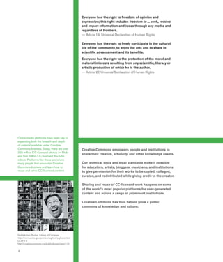 2
Everyone has the right to freedom of opinion and
expression; this right includes freedom to ... seek, receive
and impart information and ideas through any media and
regardless of frontiers.
—— Article 19, Universal Declaration of Human Rights
Everyone has the right to freely participate in the cultural
life of the community, to enjoy the arts and to share in
scientific advancement and its benefits.
Everyone has the right to the protection of the moral and
material interests resulting from any scientific, literary or
artistic production of which he is the author.
—— Article 27, Universal Declaration of Human Rights
Creative Commons empowers people and institutions to
share their creative, scholarly, and other knowledge assets.
Our technical tools and legal standards make it possible
for educators, artists, bloggers, musicians, and institutions
to give permission for their works to be copied, collaged,
curated, and redistributed while giving credit to the creator.
Sharing and reuse of CC-licensed work happens on some
of the world’s most popular platforms for user-generated
content and across a range of prominent institutions.
Creative Commons has thus helped grow a public
commons of knowledge and culture.
Online media platforms have been key to
expanding both the breadth and depth
of material available under Creative
Commons licenses. Today, there are over
200 million CC-licensed photos on Flickr
and four million CC-licensed YouTube
videos. Platforms like these are where
many people first encounter Creative
Commons licenses and learn how to
reuse and remix CC-licensed content.
Gottlieb Jazz Photos, Library of Congress
http://memory.loc.gov/ammem/wghtml/wghome.html
CCØ 1.0
http://creativecommons.org/publicdomain/zero/1.0/
 