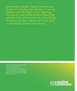 20
Over the past decade, Creative Commons has
become the standard internationally for sharing
creative works. But that’s just the beginning.
The next ten years will be all about tapping the
potential of the global community of Commoners
to build a more open Internet and a freer world.
—— Lawrence Lessig, Co-founder, Creative Commons
Unless otherwise noted, the text and layout of this
document are licensed under a Creative Commons
Attribution Unported 3.0 license
(http://creativecommons.org/licenses/by/3.0/).
The trademarks and logos of Creative Commons and
any other organization are not included under the
terms of this Creative Commons license. Images are
licensed as marked. For more information on reuse
go to creativecommons.org. Design:EXBROOK
 