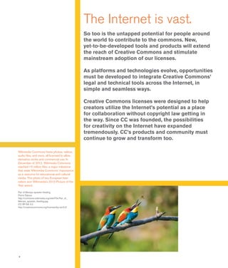 4
The Internet is vast.
So too is the untapped potential for people around
the world to contribute to the commons. New,
yet-to-be-developed tools and products will extend
the reach of Creative Commons and stimulate
mainstream adoption of our licenses.
As platforms and technologies evolve, opportunities
must be developed to integrate Creative Commons’
legal and technical tools across the Internet, in
simple and seamless ways.
Creative Commons licenses were designed to help
creators utilize the Internet’s potential as a place
for collaboration without copyright law getting in
the way. Since CC was founded, the possibilities
for creativity on the Internet have expanded
tremendously. CC’s products and community must
continue to grow and transform too.
Wikimedia Commons hosts photos, videos,
audio files, and more, all licensed to allow
derivative works and commercial use. In
December of 2012, Wikimedia Commons
reached 15 million files, a major milestone
that seals Wikimedia Commons’ importance
as a resource for educational and cultural
media. This photo of two European bee-
eaters won Wikimedia’s 2012 Picture of the
Year award.
Pair of Merops apiaster feeding
Pierre Dalous
http://commons.wikimedia.org/wiki/File:Pair_of_
Merops_apiaster_feeding.jpg
CC BY-SA 3.0
http://creativecommons.org/licenses/by-sa/3.0/
 
