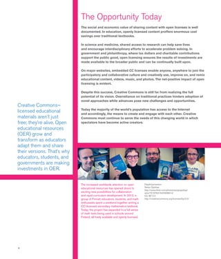 6
Oppikirjamaraton
Senja Opettaa
http://www.flickr.com/photos/senjaopettaa/
sets/72157631640938914/
CC BY 2.0
http://creativecommons.org/licenses/by/2.0/
Creative Commons–
licensed educational
materials aren’t just
free; they’re alive. Open
educational resources
(OER) grow and
transform as educators
adapt them and share
their versions. That’s why
educators, students, and
governments are making
investments in OER.
The increased worldwide attention on open
educational resources has opened doors to
exciting new possibilities for collaboration
and rapid curriculum development. In 2012, a
group of Finnish educators, students, and math
enthusiasts spent a weekend together writing a
CC-licensed secondary mathematics textbook.
Today, the project has expanded to a full series
of math texts being used in schools around
Finland, all freely available and openly licensed.
The Opportunity Today
The social and economic value of sharing content with open licenses is well
documented. In education, openly licensed content proffers enormous cost
savings over traditional textbooks.
In science and medicine, shared access to research can help save lives
and encourage interdisciplinary efforts to accelerate problem solving. In
government and philanthropy, where tax dollars and charitable contributions
support the public good, open licensing ensures the results of investments are
made available to the broader public and can be continually built upon.
On major websites, embedded CC licenses enable anyone, anywhere to join the
participatory and collaborative culture and creatively use, improve on, and remix
educational content, videos, music, and photos. The net-positive impact of open
licensing is evident.
Despite this success, Creative Commons is still far from realizing the full
potential of its vision. Overreliance on traditional practices hinders adoption of
novel approaches while advances pose new challenges and opportunities.
Today the majority of the world’s population has access to the Internet
and accordingly, the means to create and engage with each other. Creative
Commons must continue to serve the needs of this changing world in which
spectators have become active creators.
 