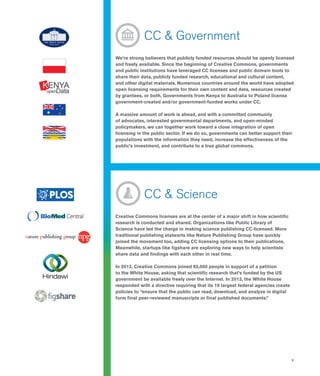 9
	 CC & Government
We’re strong believers that publicly funded resources should be openly licensed
and freely available. Since the beginning of Creative Commons, governments
and public institutions have leveraged CC licenses and public domain tools to
share their data, publicly funded research, educational and cultural content,
and other digital materials. Numerous countries around the world have adopted
open licensing requirements for their own content and data, resources created
by grantees, or both. Governments from Kenya to Australia to Poland license
government-created and/or government-funded works under CC.
A massive amount of work is ahead, and with a committed community
of advocates, interested governmental departments, and open-minded
policymakers, we can together work toward a close integration of open
licensing in the public sector. If we do so, governments can better support their
populations with the information they need, increase the effectiveness of the
public’s investment, and contribute to a true global commons.
	 CC & Science
Creative Commons licenses are at the center of a major shift in how scientific
research is conducted and shared. Organizations like Public Library of
Science have led the charge in making science publishing CC-licensed. More
traditional publishing stalwarts like Nature Publishing Group have quickly
joined the movement too, adding CC licensing options to their publications.
Meanwhile, startups like figshare are exploring new ways to help scientists
share data and findings with each other in real time.
In 2012, Creative Commons joined 65,000 people in support of a petition
to the White House, asking that scientific research that’s funded by the US
government be available freely over the Internet. In 2013, the White House
responded with a directive requiring that its 19 largest federal agencies create
policies to “ensure that the public can read, download, and analyze in digital
form final peer-reviewed manuscripts or final published documents.”
 