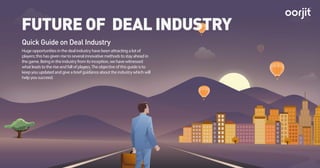 Quick Guide on Deal Industry
FUTURE OF DEAL INDUSTRY
Huge opportunities in the deal industry have been attracting a lot of
players; this has given rise to several innovative methods to stay ahead in
the game. Being in the industry from its inception, we have witnessed
what leads to the rise and fall of players.The objective of this guide is to
keep you updated and give a brief guidance about the industry which will
help you succeed.
TM
 