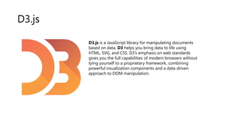 D3.js
D3.js is a JavaScript library for manipulating documents
based on data. D3 helps you bring data to life using
HTML, SVG, and CSS. D3’s emphasis on web standards
gives you the full capabilities of modern browsers without
tying yourself to a proprietary framework, combining
powerful visualization components and a data-driven
approach to DOM manipulation.
 