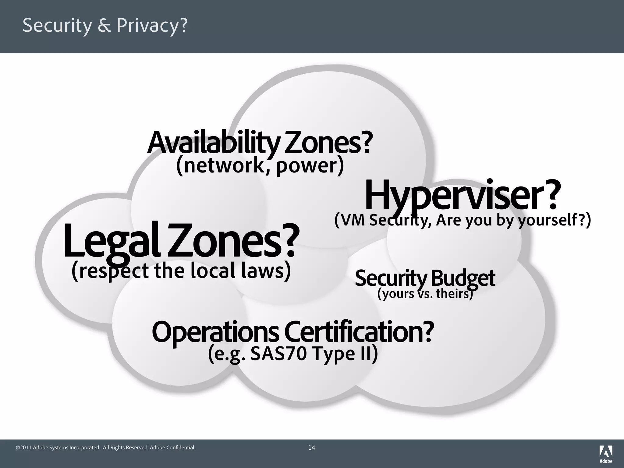 Security & Privacy?




                                                     Availability Zones?
                                                                 (network, power)
                                                                                               Hyperviser?
                                                                                            (VM Security, Are you by yourself?)
                  Legalthe local laws)
                  (respect
                           Zones?
                                                                                              Security Budget
                                                                                                (yours vs. theirs)


                                                      Operations Certification?
                                                                            (e.g. SAS70 Type II)



©2011 Adobe Systems Incorporated. All Rights Reserved. Adobe Con dential.              14
 