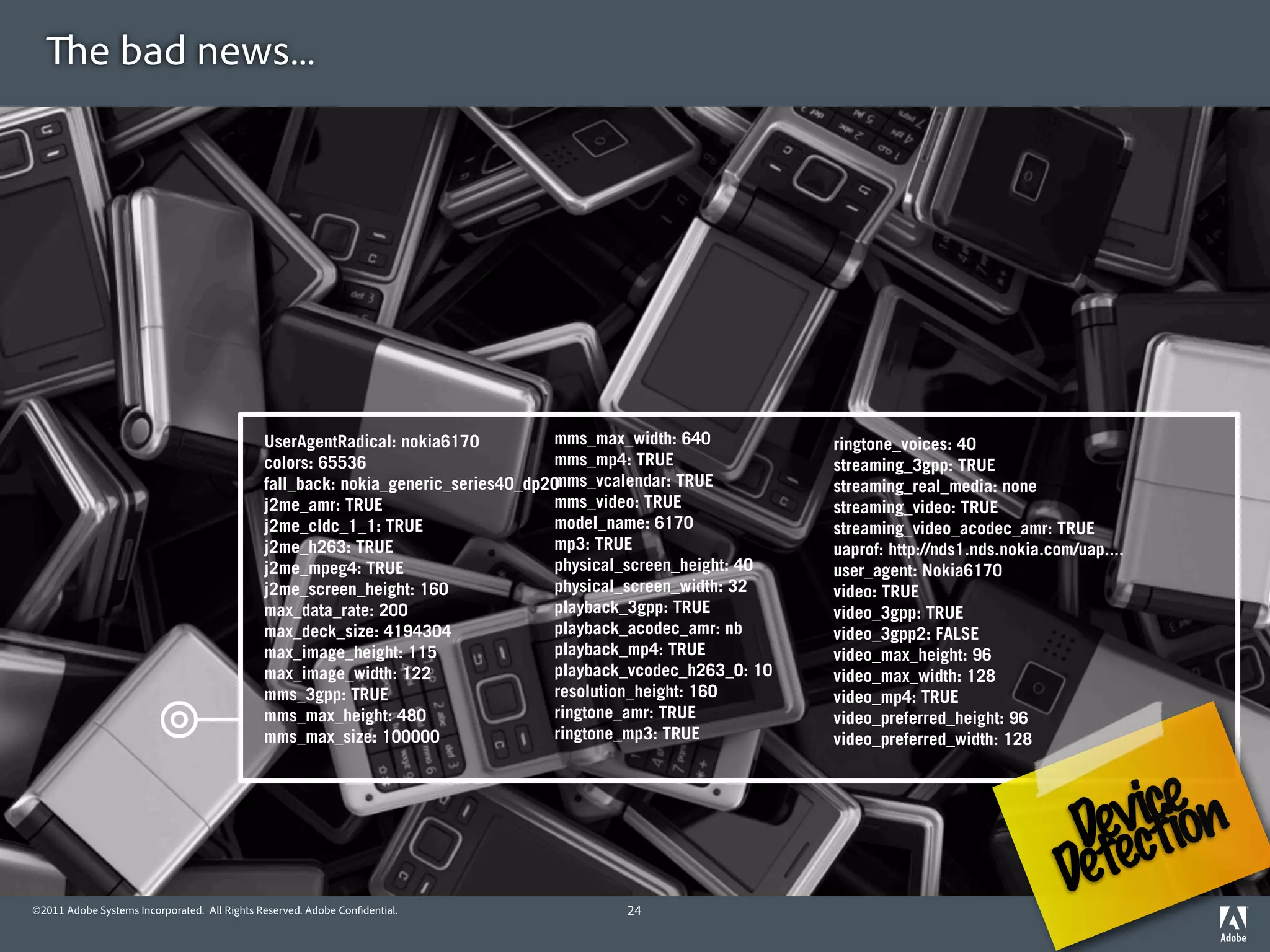 e bad news...




                                              UserAgentRadical: nokia6170          mms_max_width: 640           ringtone_voices: 40
                                              colors: 65536                        mms_mp4: TRUE                streaming_3gpp: TRUE
                                                                                   mms_vcalendar: TRUE
                                              fall_back: nokia_generic_series40_dp20                            streaming_real_media: none
                                              j2me_amr: TRUE                       mms_video: TRUE              streaming_video: TRUE
                                              j2me_cldc_1_1: TRUE                  model_name: 6170             streaming_video_acodec_amr: TRUE
                                              j2me_h263: TRUE                      mp3: TRUE                    uaprof: http://nds1.nds.nokia.com/uap....
                                              j2me_mpeg4: TRUE                     physical_screen_height: 40   user_agent: Nokia6170
                                              j2me_screen_height: 160              physical_screen_width: 32    video: TRUE
                                              max_data_rate: 200                   playback_3gpp: TRUE          video_3gpp: TRUE
                                              max_deck_size: 4194304               playback_acodec_amr: nb      video_3gpp2: FALSE
                                              max_image_height: 115                playback_mp4: TRUE           video_max_height: 96
                                              max_image_width: 122                 playback_vcodec_h263_0: 10   video_max_width: 128
                                              mms_3gpp: TRUE                       resolution_height: 160       video_mp4: TRUE
                                              mms_max_height: 480                  ringtone_amr: TRUE           video_preferred_height: 96
                                              mms_max_size: 100000                 ringtone_mp3: TRUE           video_preferred_width: 128




                                                                                                                                                   viceon
                                                                                                                                                 Deecti
©2011 Adobe Systems Incorporated. All Rights Reserved. Adobe Con dential.                 24
                                                                                                                                                Det
 