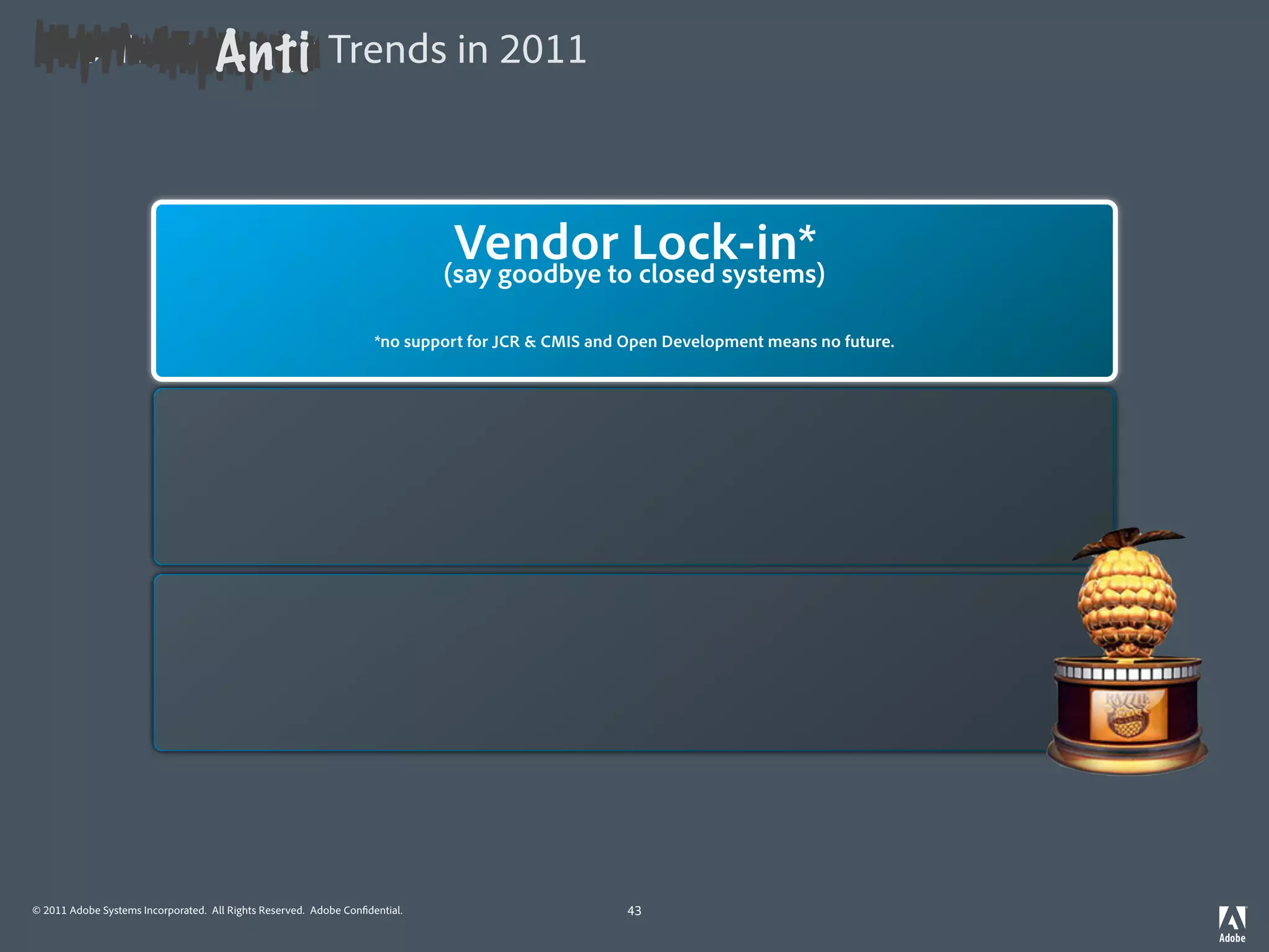 Anti
Top Technology Trends in 2011



                                                                              Vendor Lock-in*
                                                                                 Mobile First*
                                                                             (say goodbye to closedin mind)
                                                                              (always keep desktop systems)

                                                    *you don’t *no support for JCR mobile, and build them for the mobile withfuture. in mind.
                                                               enable apps for the & CMIS you Open Development means no desktop




                                                                                Mobile First*
                                                                             (always keep desktop in mind)

                                                    *you don’t enable apps for the mobile, you build them for the mobile with desktop in mind.




                                                                                Mobile First*
                                                                             (always keep desktop in mind)

                                                    *you don’t enable apps for the mobile, you build them for the mobile with desktop in mind.




© 2011 Adobe Systems Incorporated. All Rights Reserved. Adobe Con dential.                      43
 