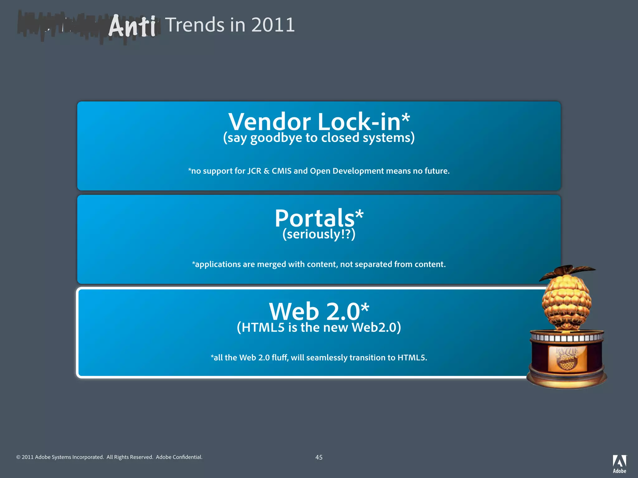 Anti
Top Technology Trends in 2011



                                                                              Vendor Lock-in*
                                                                             (say goodbye to closed systems)

                                                                    *no support for JCR & CMIS and Open Development means no future.




                                                                                          Portals*
                                                                                           (seriously!?)

                                                                     *applications are merged with content, not separated from content.




                                                                                  Mobilenew Web2.0)
                                                                                    Web 2.0* mind)
                                                                                              First*
                                                                              (always keep desktop in
                                                                                (HTML5 is the

                                                    *you don’t enable apps for the mobile,will seamlessly transition to HTML5.desktop in mind.
                                                                    *all the Web 2.0 uﬀ, you build them for the mobile with




© 2011 Adobe Systems Incorporated. All Rights Reserved. Adobe Con dential.                           45
 