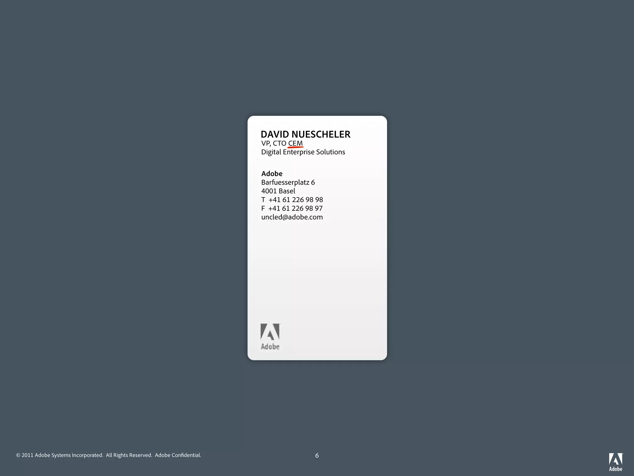 DAVID NUESCHELER
                                                                             VP, CTO CEM
                                                                             Digital Enterprise Solutions

                                                                             Adobe
                                                                             Barfuesserplatz 6
                                                                             4001 Basel
                                                                             T +41 61 226 98 98
                                                                             F +41 61 226 98 97
                                                                             uncled@adobe.com




© 2011 Adobe Systems Incorporated. All Rights Reserved. Adobe Con dential.                    6
 